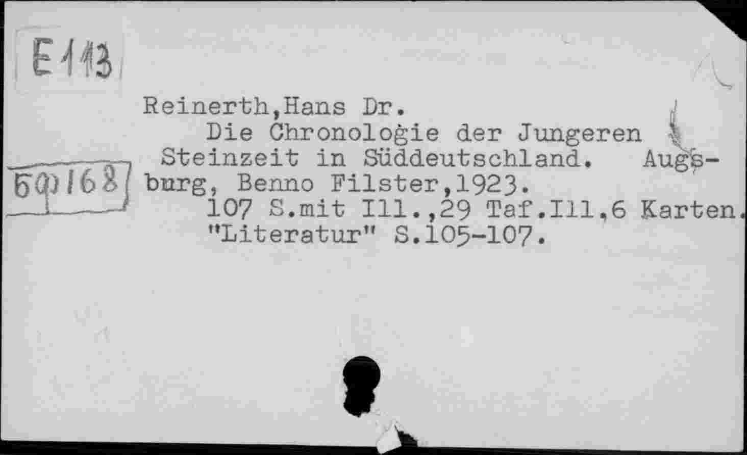 ﻿ЕШ
Reinerth,Hans Dr.
Die Chronologie der Jüngeren Steinzeit in Süddeutschland.
16 Я ; burg, Benno Filster ,1923-
IO? S.mit Ill.,29 Taf.111,6 Karten •♦Literatur” S.IO5-IO7.